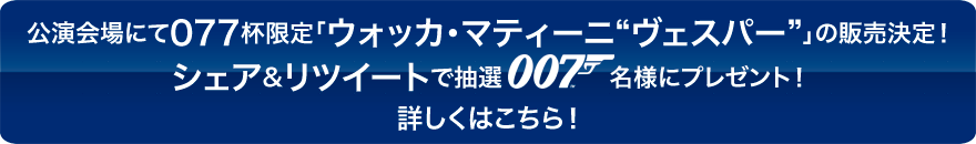 公演会場にて077杯限定「ウォッカ・マティーニ“ヴェスパー”」の販売決定！シェア&リツイートで抽選007名様にプレゼント！詳しくはこちら！